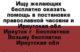 Ищу желающих бесплатно оказать помощь в постановке православной часовни и  - Иркутская обл., Иркутск г. Бесплатное » Возьму бесплатно   . Иркутская обл.